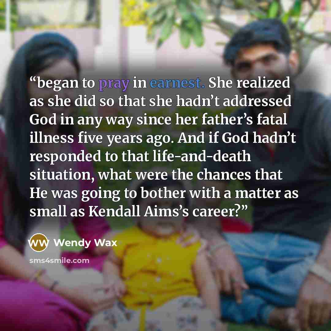 “began to pray in earnest. She realized as she did so that she hadn’t addressed God in any way since her father’s fatal illness five years ago. And if God hadn’t responded to that life-and-death situation, what were the chances that He was going to bother with a matter as small as Kendall Aims’s…” quote by Wendy Wax