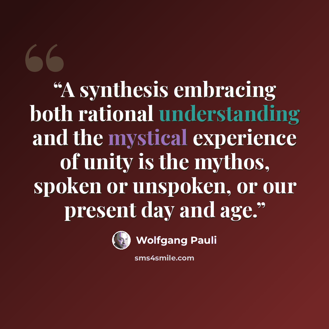 “A synthesis embracing both rational understanding and the mystical experience of unity is the mythos, spoken or unspoken, or our present day and age.” quote by Wolfgang Pauli