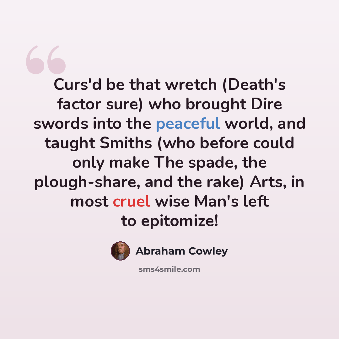 “Curs'd be that wretch (Death's factor sure) who brought Dire swords into the peaceful world, and taught Smiths (who before could only make The spade, the plough-share, and the rake) Arts, in most cruel wise Man's left to epitomize!” quote by Abraham Cowley