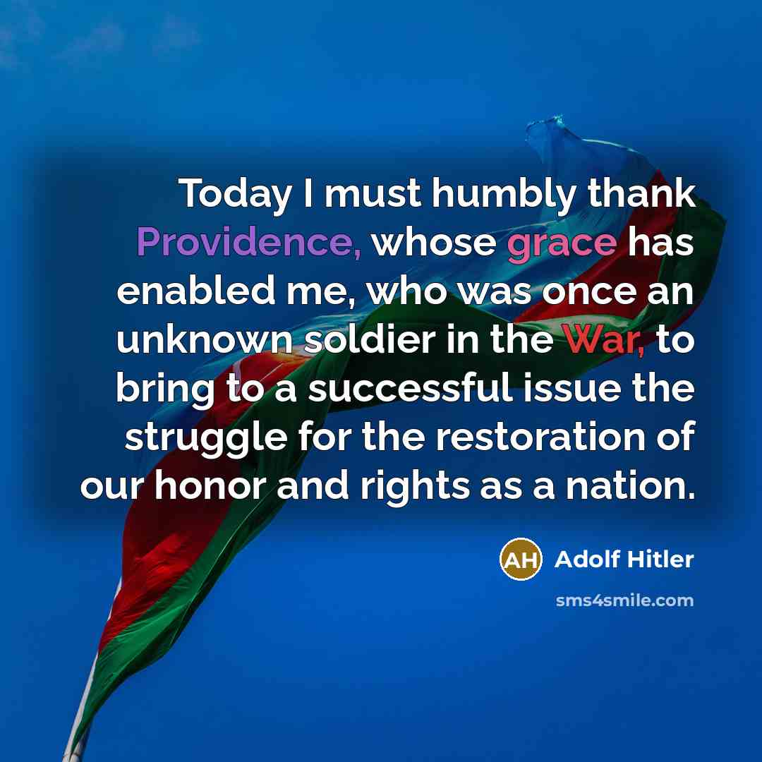 “Today I must humbly thank Providence, whose grace has enabled me, who was once an unknown soldier in the War, to bring to a successful issue the struggle for the restoration of our honor and rights as a nation.” quote by Adolf Hitler