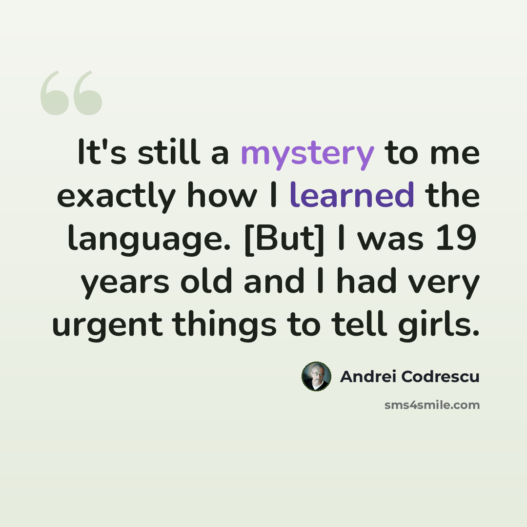 “It's still a mystery to me exactly how I learned the language. [But] I was 19 years old and I had very urgent things to tell girls.” quote by Andrei Codrescu