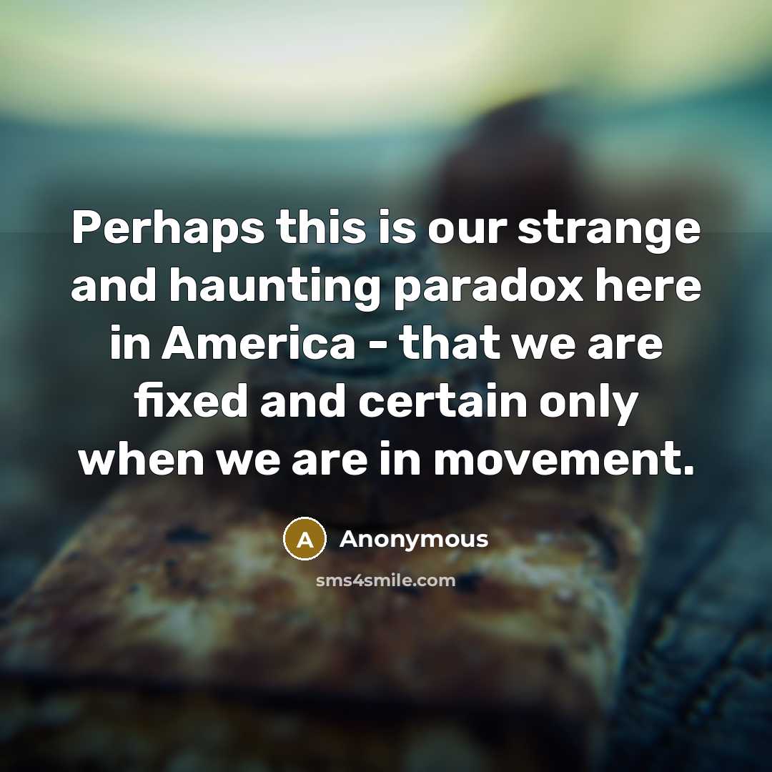 “Perhaps this is our strange and haunting paradox here in America - that we are fixed and certain only when we are in movement.” quote by Anonymous