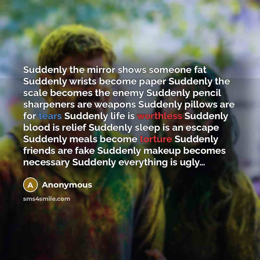 “Suddenly the mirror shows someone fat Suddenly wrists become paper Suddenly the scale becomes the enemy Suddenly pencil sharpeners are weapons Suddenly pillows are for tears Suddenly life is worthless Suddenly blood is relief Suddenly sleep is an escape Suddenly meals become torture Suddenly…” quote by Anonymous