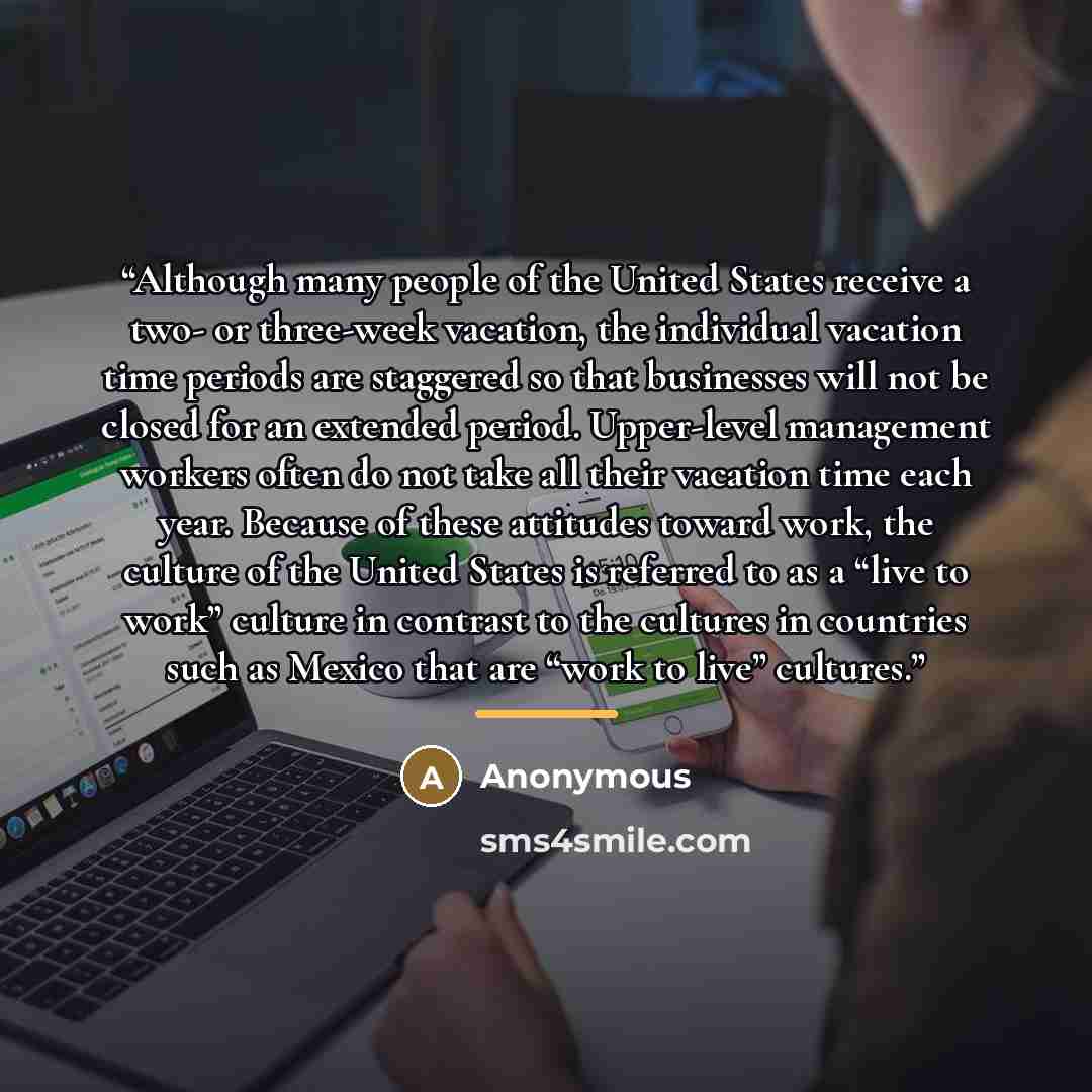“Although many people of the United States receive a two- or three-week vacation, the individual vacation time periods are staggered so that businesses will not be closed for an extended period. Upper-level management workers often do not take all their vacation time each year. Because of these…” quote by Anonymous