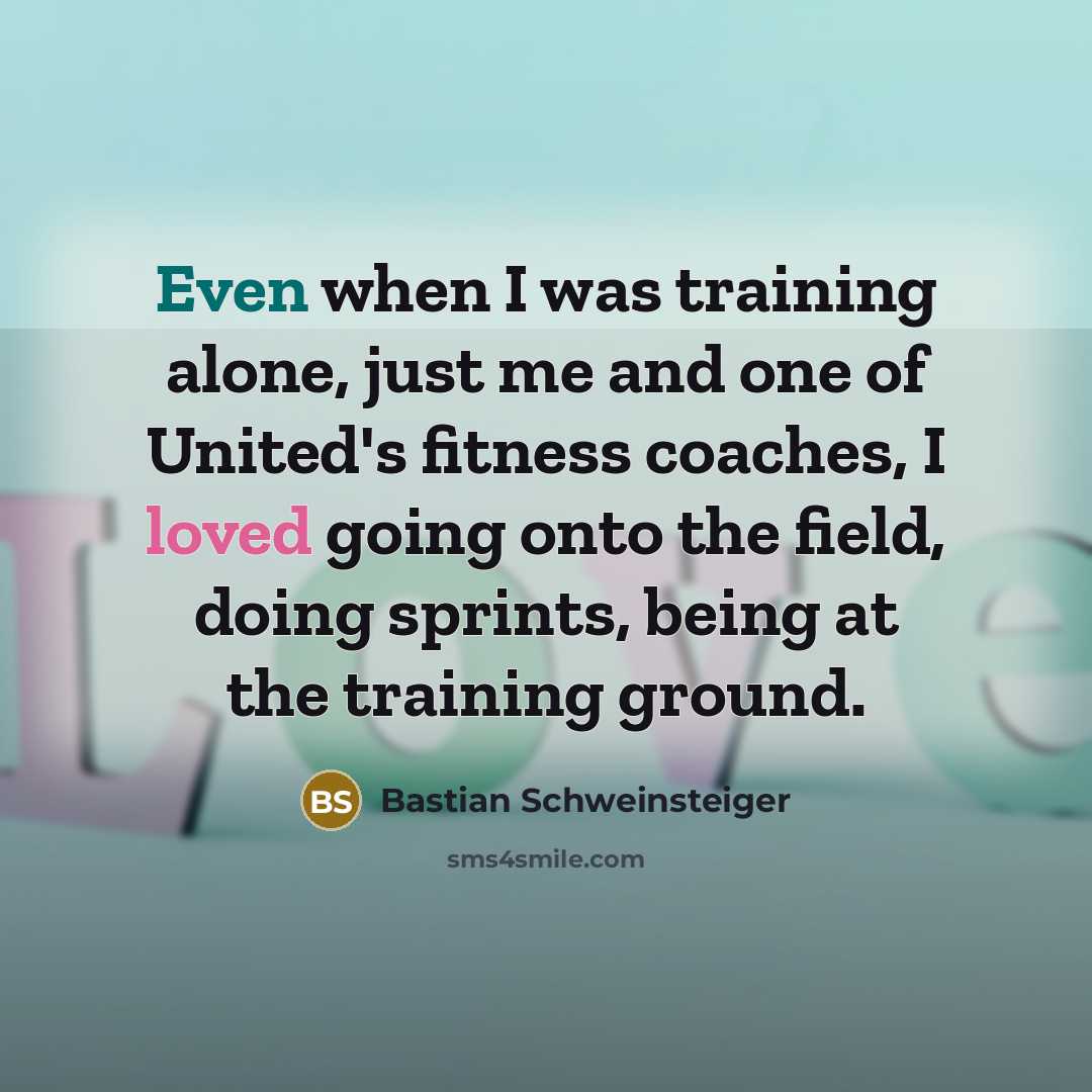 “Even when I was training alone, just me and one of United's fitness coaches, I loved going onto the field, doing sprints, being at the training ground.” quote by Bastian Schweinsteiger