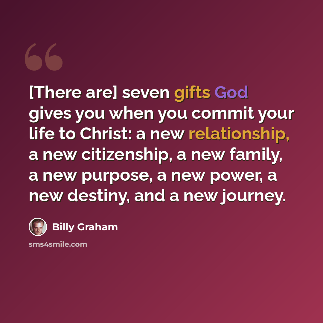 “[There are] seven gifts God gives you when you commit your life to Christ: a new relationship, a new citizenship, a new family, a new purpose, a new power, a new destiny, and a new journey.” quote by Billy Graham