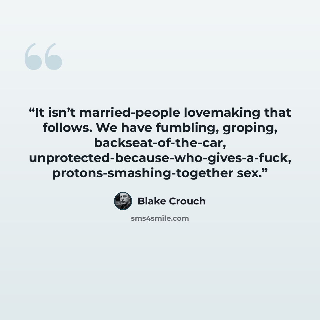 “It isn’t married-people lovemaking that follows. We have fumbling, groping, backseat-of-the-car, unprotected-because-who-gives-a-fuck, protons-smashing-together sex.” quote by Blake Crouch