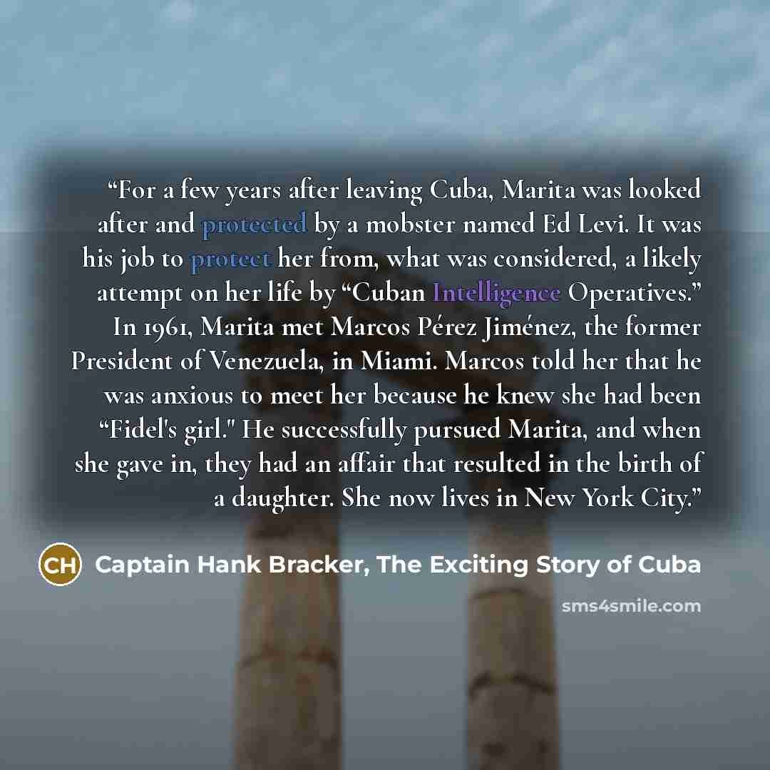 “For a few years after leaving Cuba, Marita was looked after and protected by a mobster named Ed Levi. It was his job to protect her from, what was considered, a likely attempt on her life by “Cuban Intelligence Operatives.” In 1961, Marita met Marcos Pérez Jiménez, the former President of…” quote by Captain Hank Bracker, The Exciting Story of Cuba