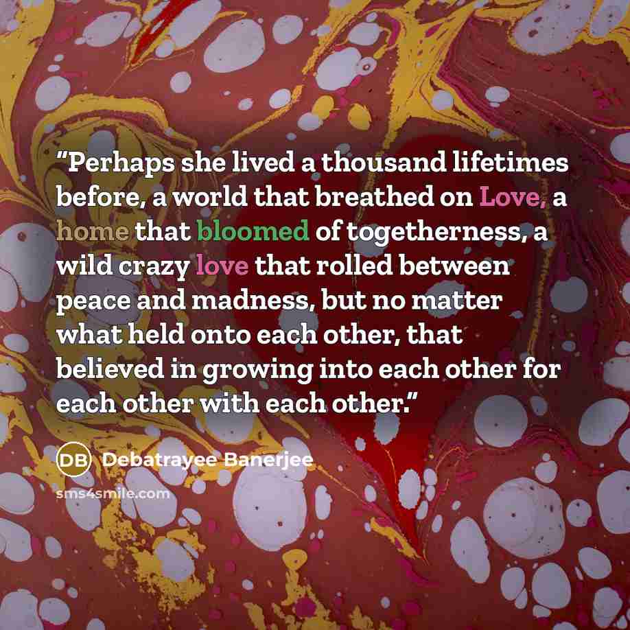 “Perhaps she lived a thousand lifetimes before, a world that breathed on Love, a home that bloomed of togetherness, a wild crazy love that rolled between peace and madness, but no matter what held onto each other, that believed in growing into each other for each other with each other.” quote by Debatrayee Banerjee