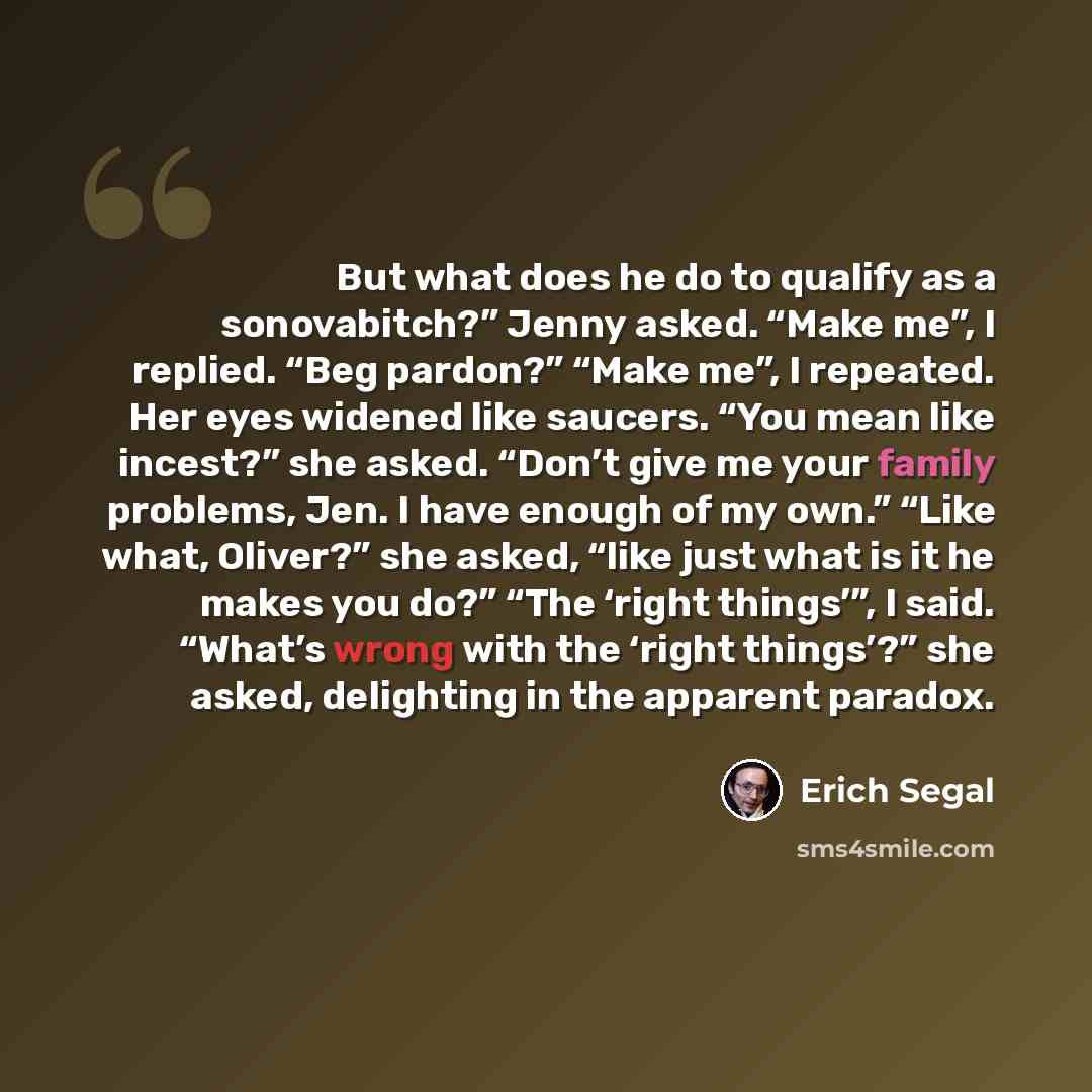 “But what does he do to qualify as a sonovabitch?” Jenny asked. “Make me”, I replied. “Beg pardon?” “Make me”, I repeated. Her eyes widened like saucers. “You mean like incest?” she asked. “Don’t give me your family problems, Jen. I have enough of my own.” “Like what, Oliver?” she asked, “like just…” quote by Erich Segal