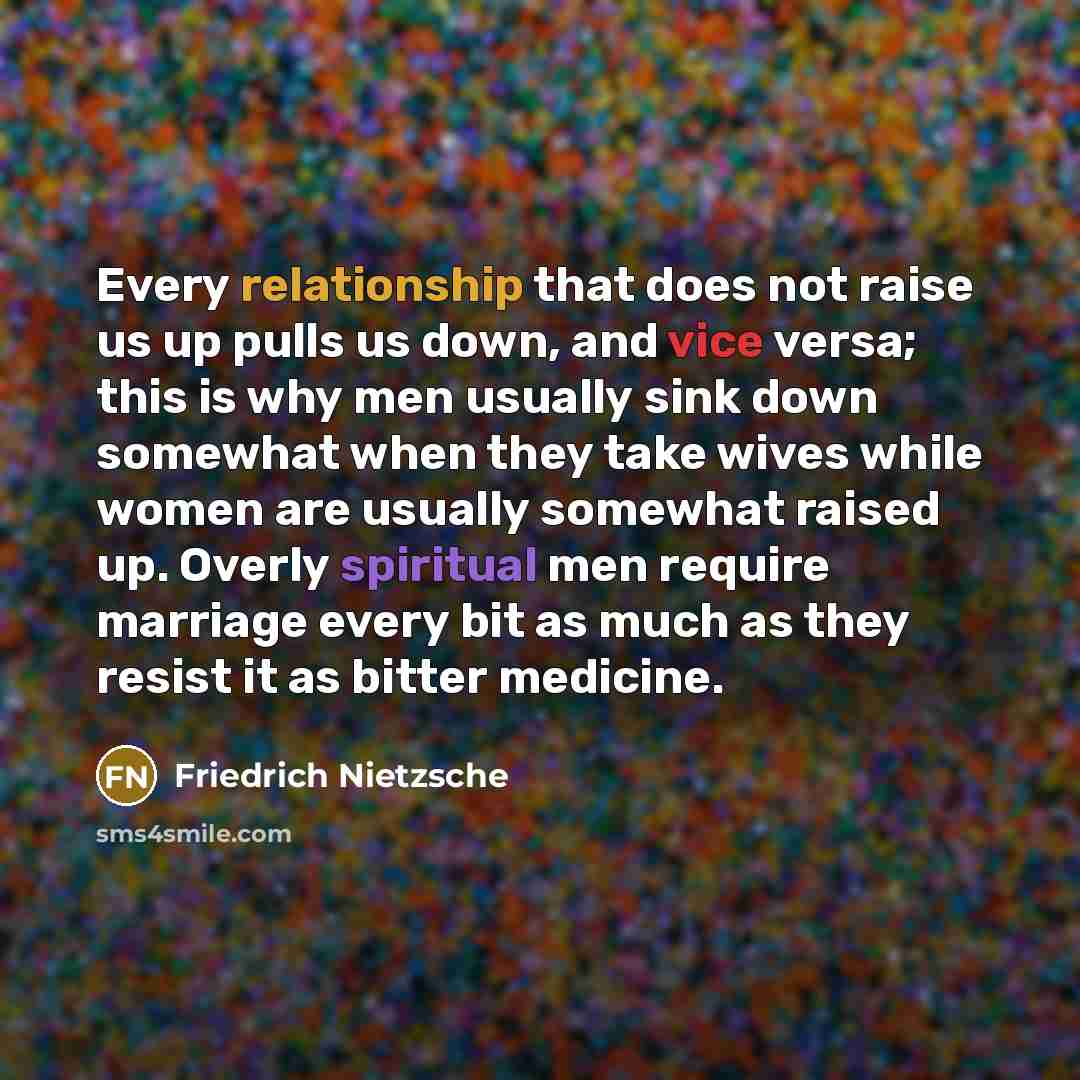 “Every relationship that does not raise us up pulls us down, and vice versa; this is why men usually sink down somewhat when they take wives while women are usually somewhat raised up. Overly spiritual men require marriage every bit as much as they resist it as bitter medicine.” quote by Friedrich Nietzsche