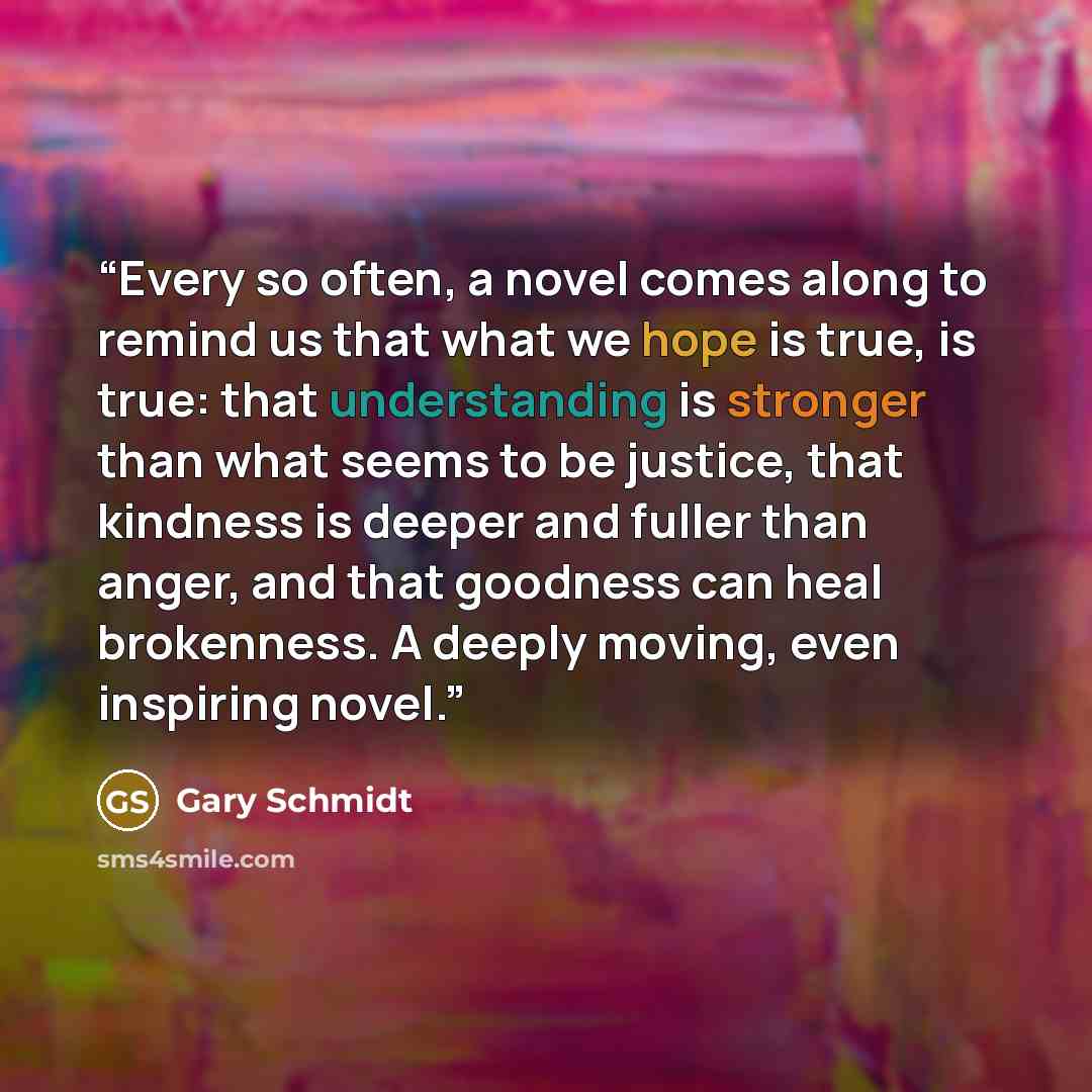 “Every so often, a novel comes along to remind us that what we hope is true, is true: that understanding is stronger than what seems to be justice, that kindness is deeper and fuller than anger, and that goodness can heal brokenness. A deeply moving, even inspiring novel.” quote by Gary Schmidt