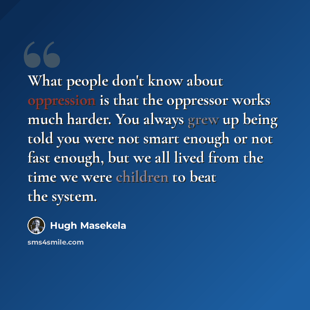 “What people don't know about oppression is that the oppressor works much harder. You always grew up being told you were not smart enough or not fast enough, but we all lived from the time we were children to beat the system.” quote by Hugh Masekela