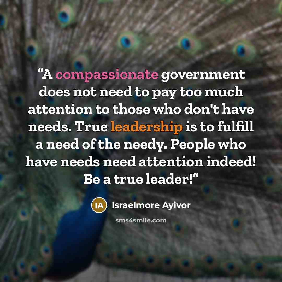 “A compassionate government does not need to pay too much attention to those who don't have needs. True leadership is to fulfill a need of the needy. People who have needs need attention indeed! Be a true leader!” quote by Israelmore Ayivor