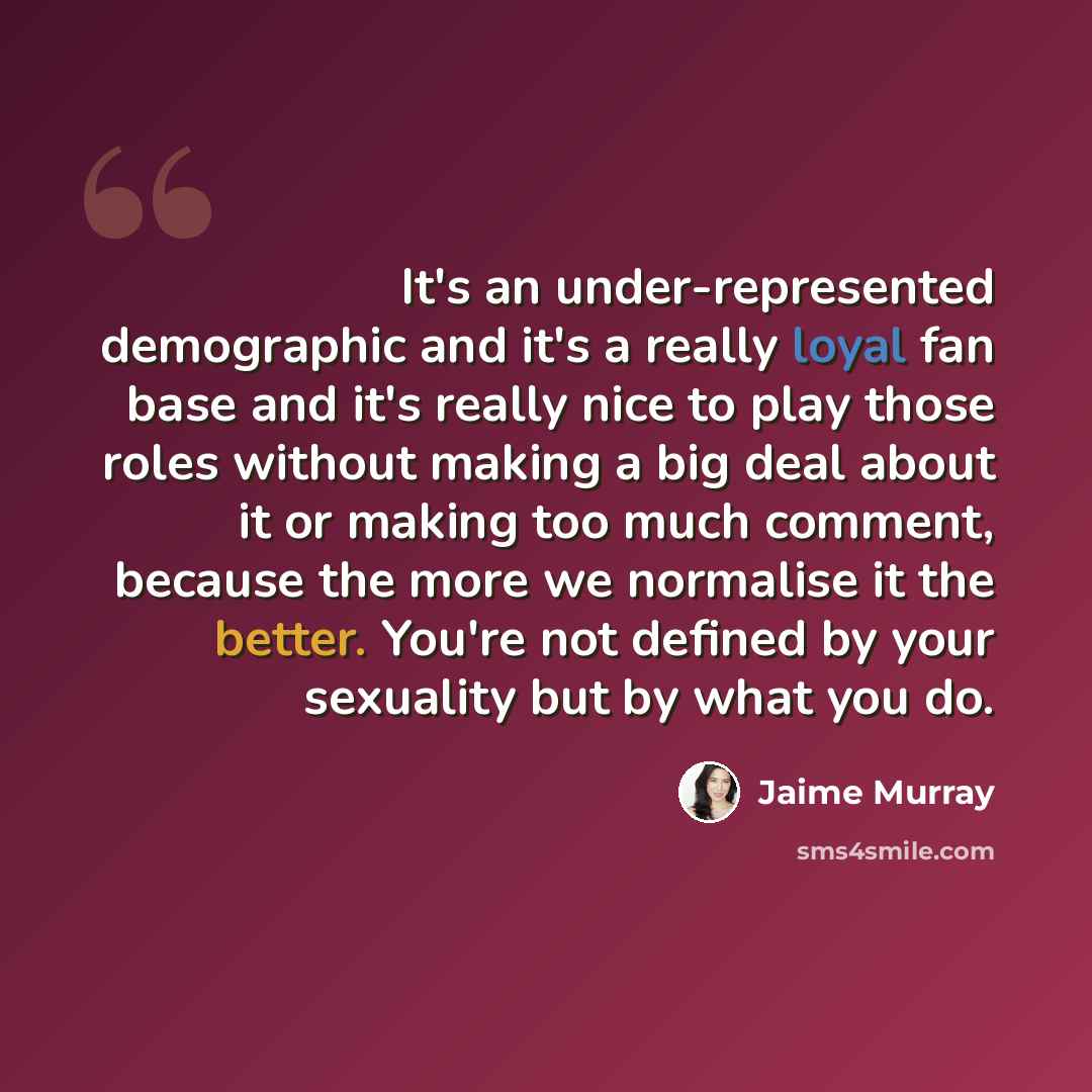 “It's an under-represented demographic and it's a really loyal fan base and it's really nice to play those roles without making a big deal about it or making too much comment, because the more we normalise it the better. You're not defined by your sexuality but by what you do.” quote by Jaime Murray