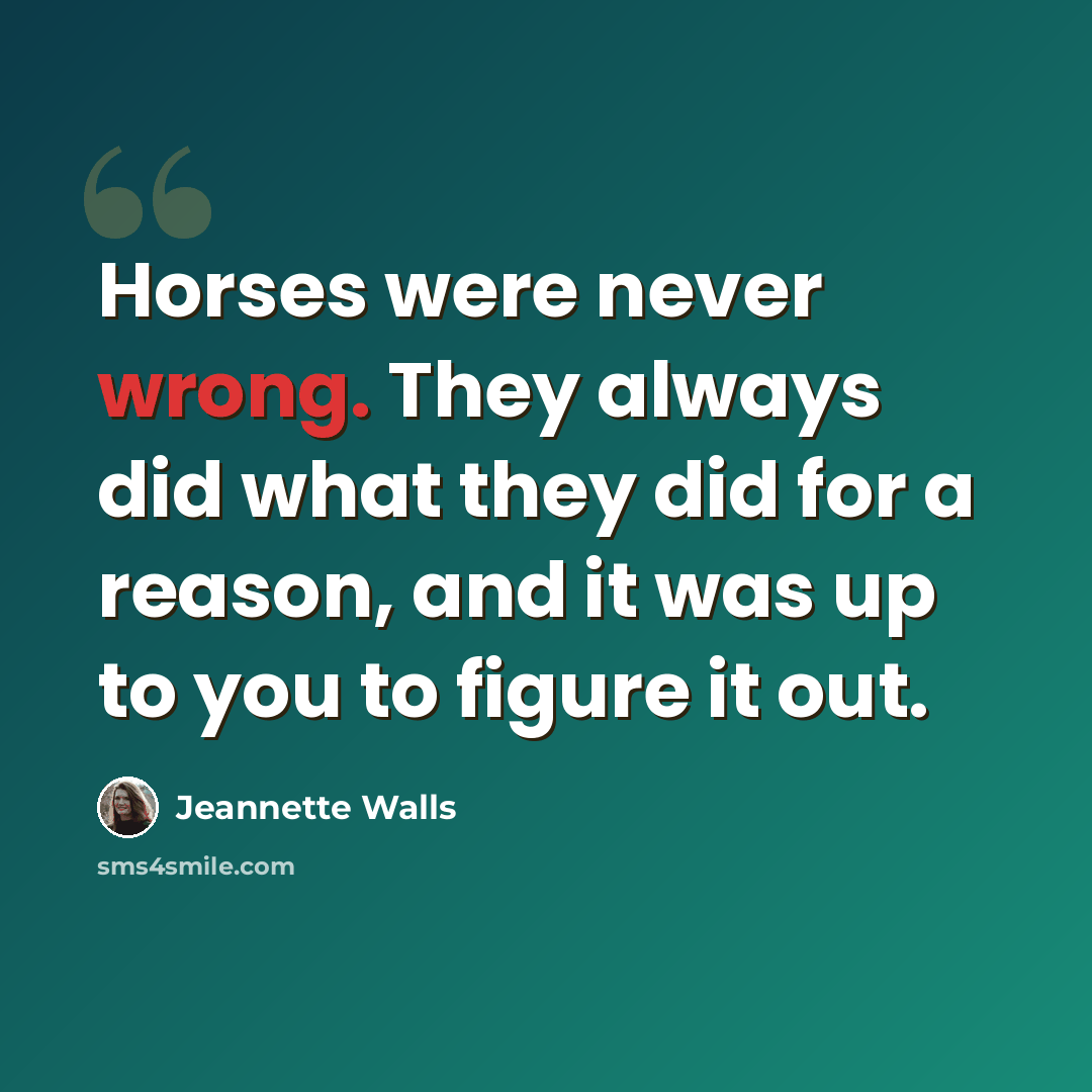 “Horses were never wrong. They always did what they did for a reason, and it was up to you to figure it out.” quote by Jeannette Walls