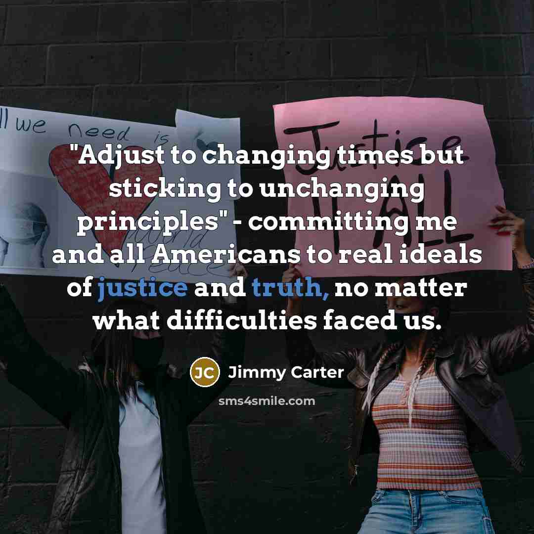 “"Adjust to changing times but sticking to unchanging principles" - committing me and all Americans to real ideals of justice and truth, no matter what difficulties faced us.” quote by Jimmy Carter