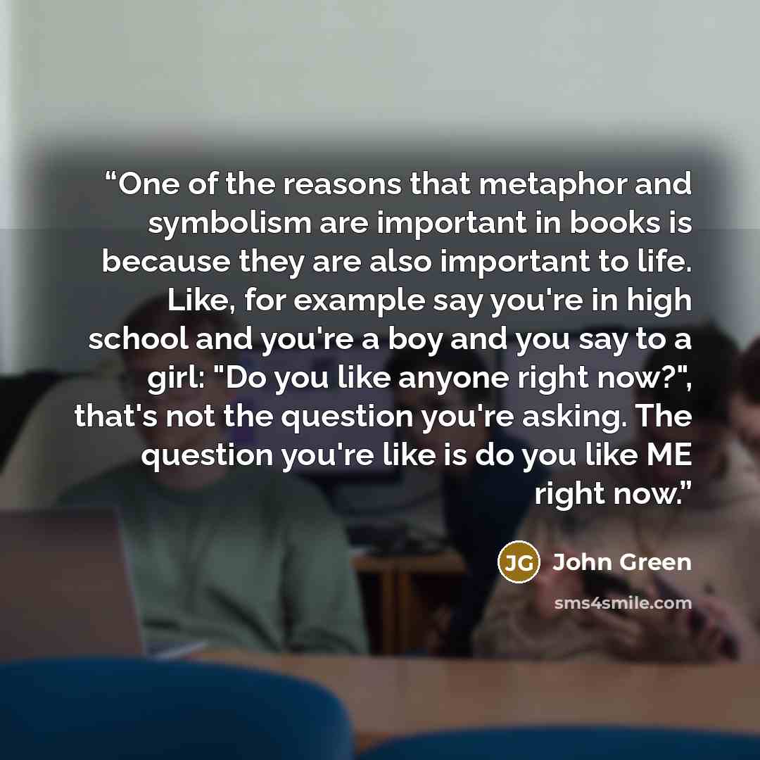 “One of the reasons that metaphor and symbolism are important in books is because they are also important to life. Like, for example say you're in high school and you're a boy and you say to a girl: "Do you like anyone right now?", that's not the question you're asking. The question you're like is…” quote by John Green