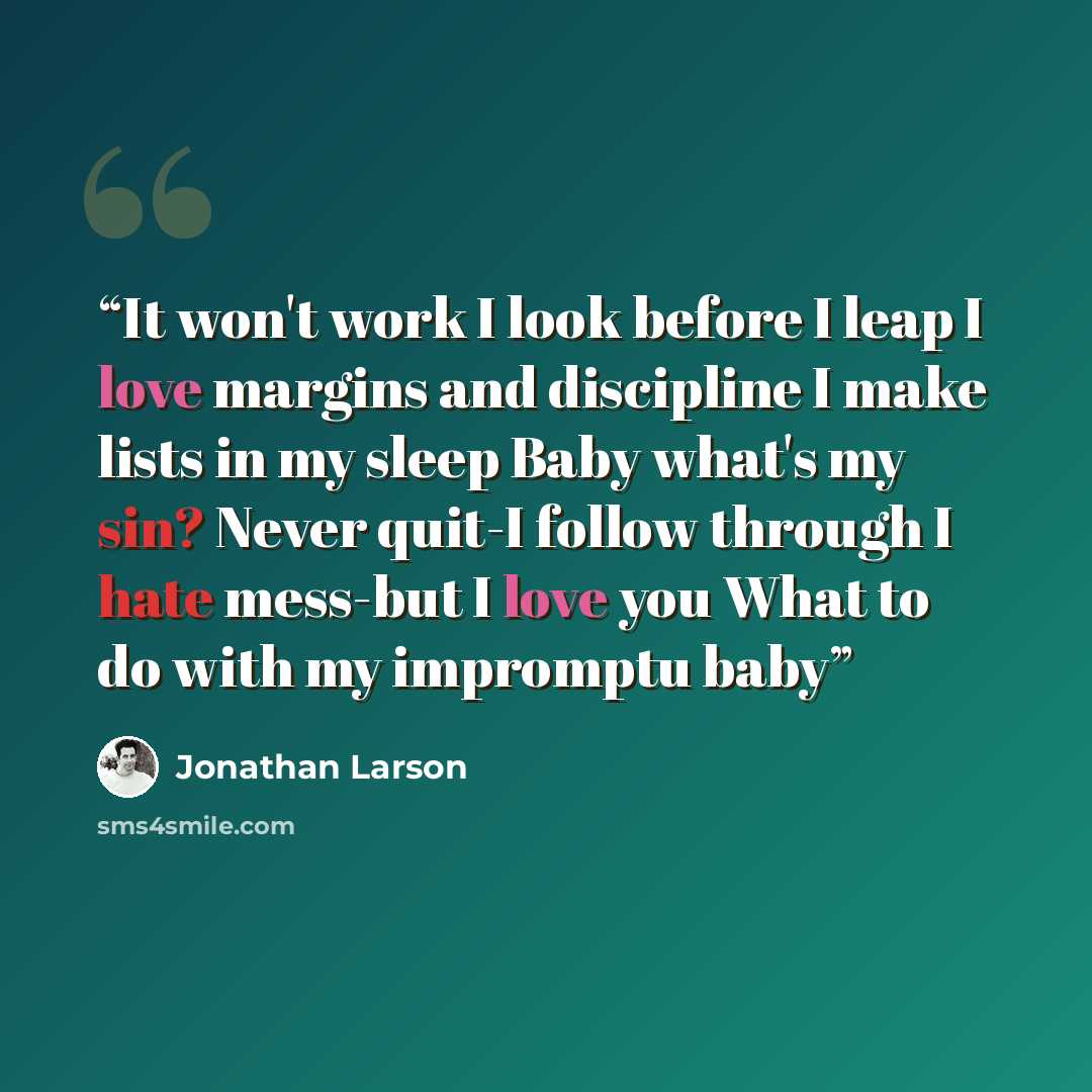 “It won't work I look before I leap I love margins and discipline I make lists in my sleep Baby what's my sin? Never quit-I follow through I hate mess-but I love you What to do with my impromptu baby” quote by Jonathan Larson