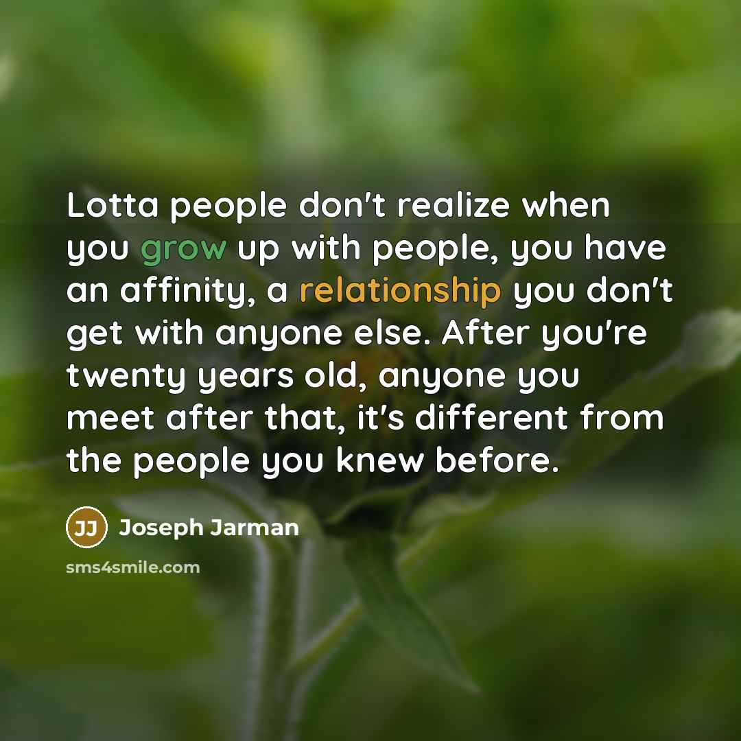 “Lotta people don't realize when you grow up with people, you have an affinity, a relationship you don't get with anyone else. After you're twenty years old, anyone you meet after that, it's different from the people you knew before.” quote by Joseph Jarman