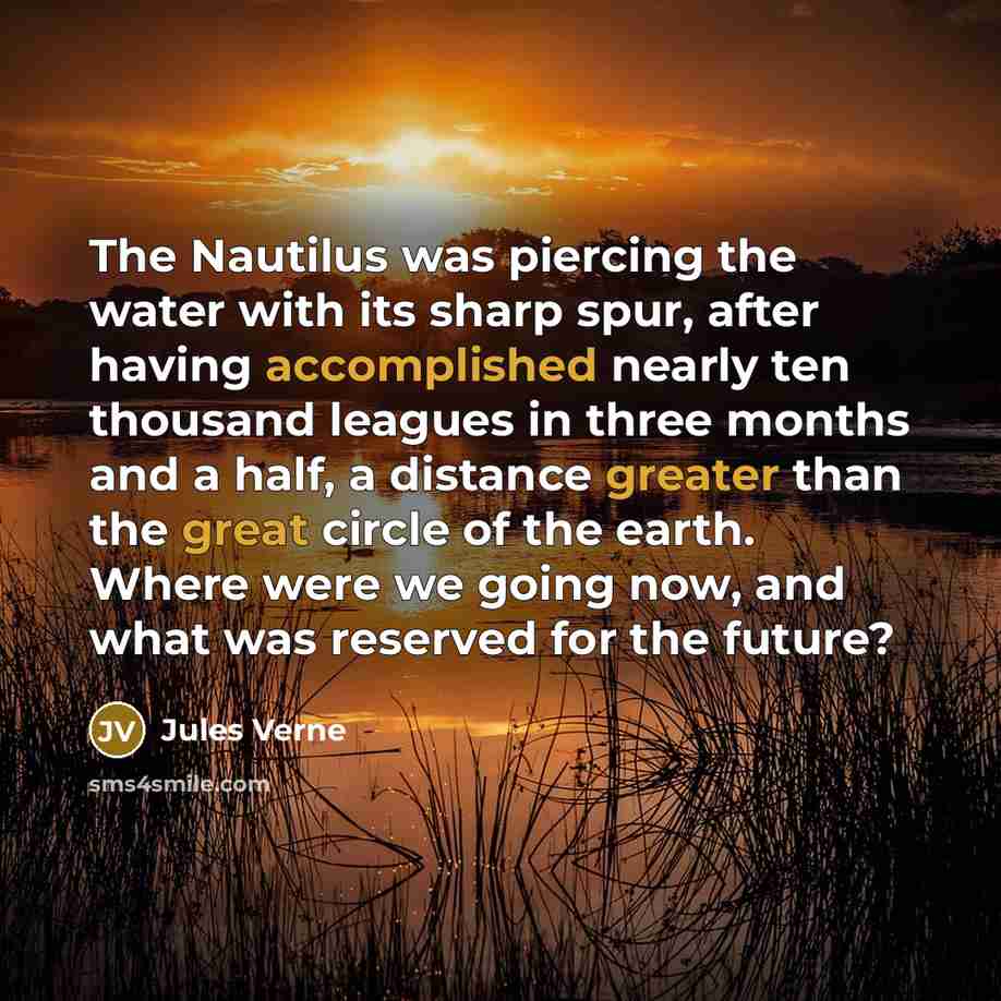 “The Nautilus was piercing the water with its sharp spur, after having accomplished nearly ten thousand leagues in three months and a half, a distance greater than the great circle of the earth. Where were we going now, and what was reserved for the future?” quote by Jules Verne
