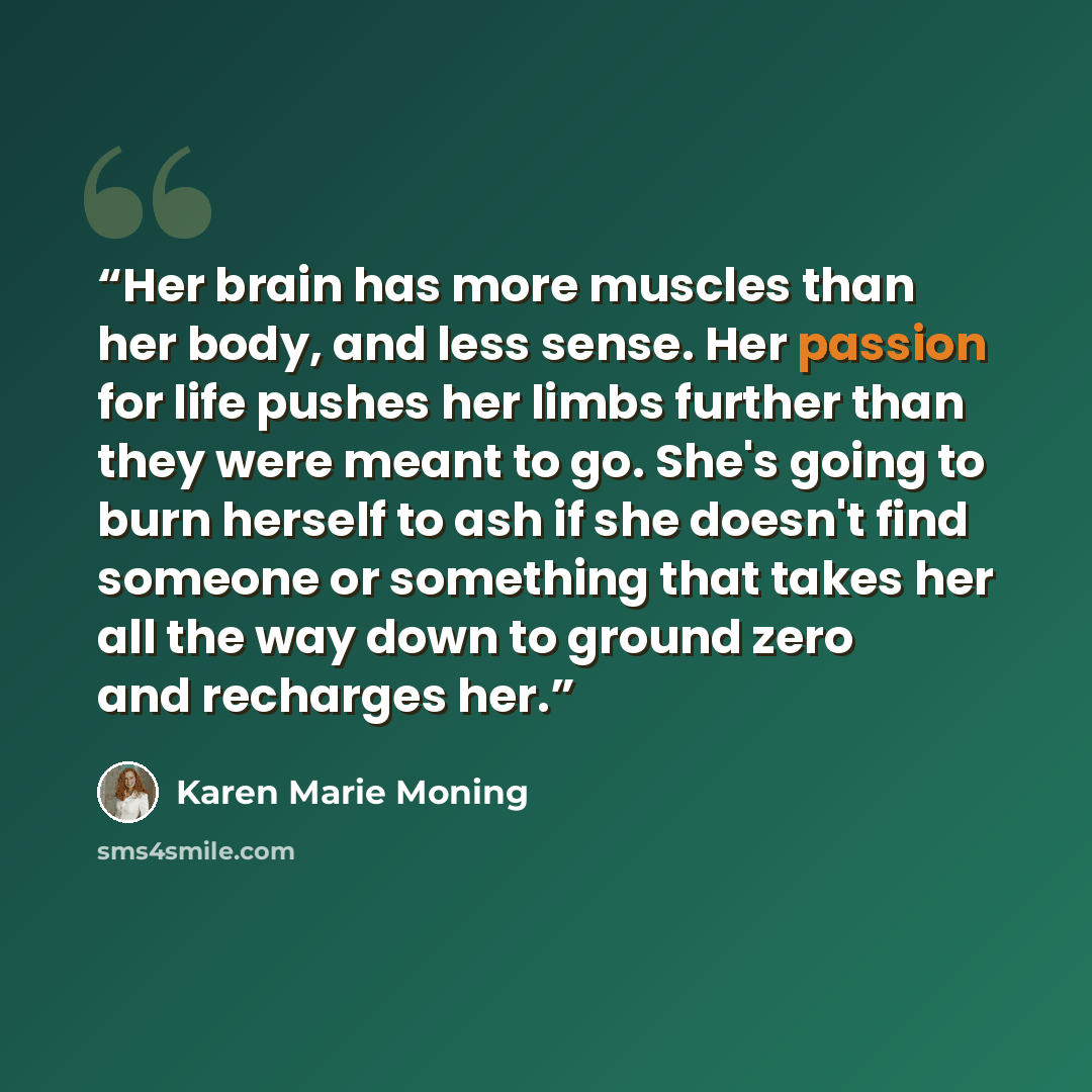 “Her brain has more muscles than her body, and less sense. Her passion for life pushes her limbs further than they were meant to go. She's going to burn herself to ash if she doesn't find someone or something that takes her all the way down to ground zero and recharges her.” quote by Karen Marie Moning
