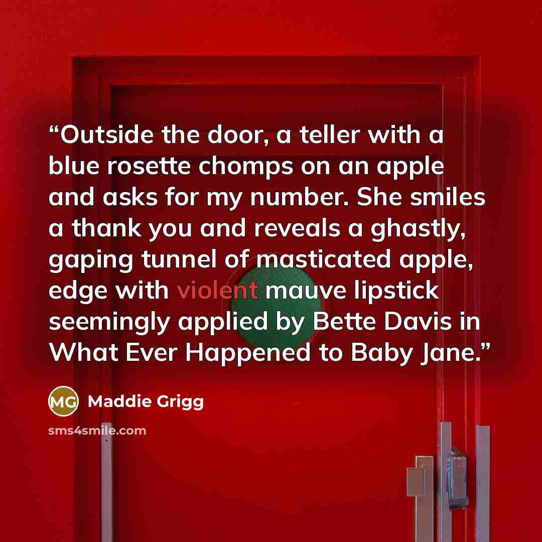 “Outside the door, a teller with a blue rosette chomps on an apple and asks for my number. She smiles a thank you and reveals a ghastly, gaping tunnel of masticated apple, edge with violent mauve lipstick seemingly applied by Bette Davis in What Ever Happened to Baby Jane.” quote by Maddie Grigg
