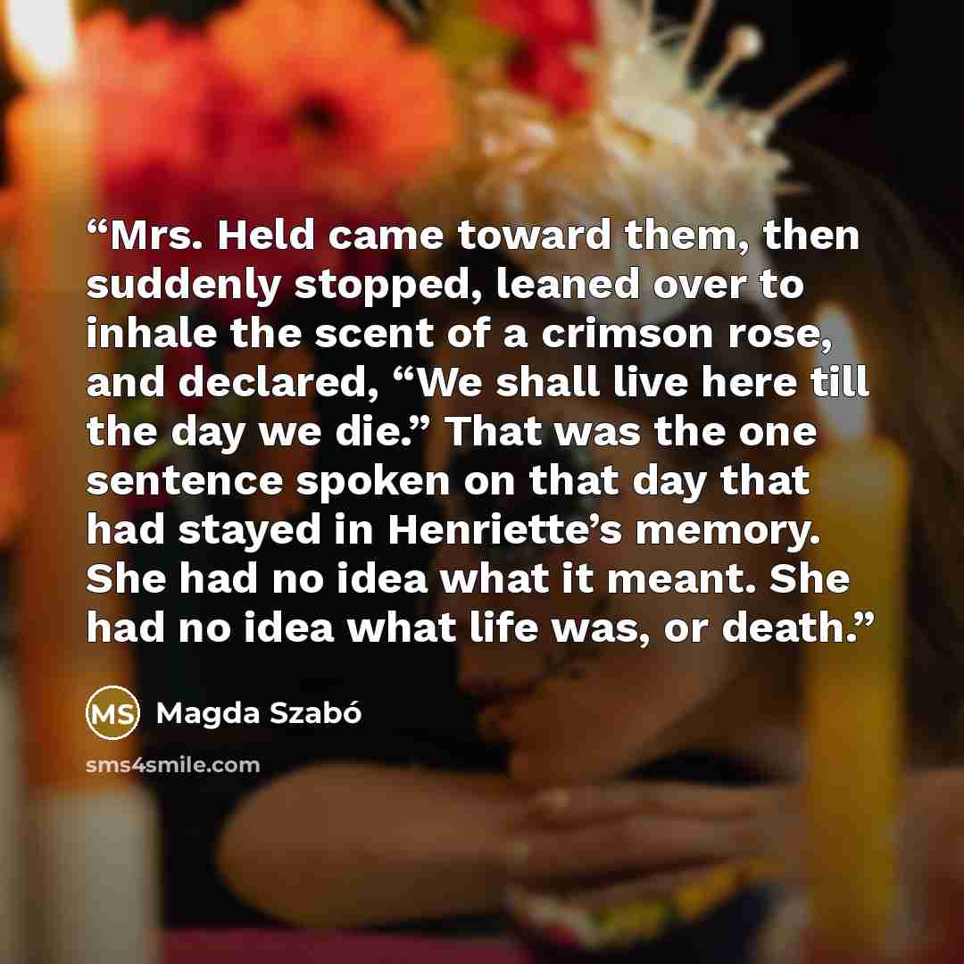 “Mrs. Held came toward them, then suddenly stopped, leaned over to inhale the scent of a crimson rose, and declared, “We shall live here till the day we die.” That was the one sentence spoken on that day that had stayed in Henriette’s memory. She had no idea what it meant. She had no idea what life…” quote by Magda Szabó