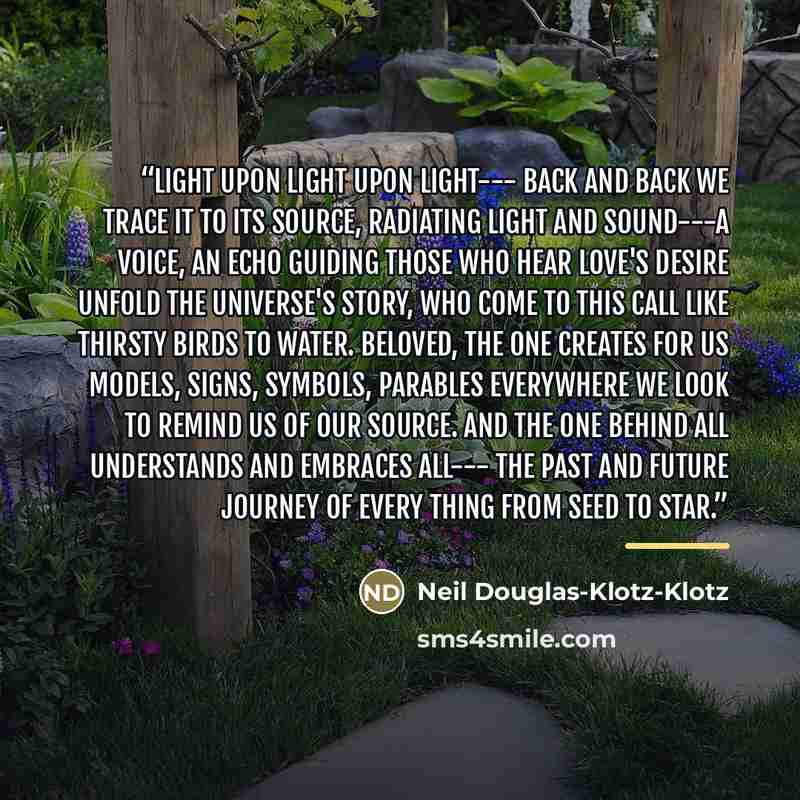 “Light upon light upon light--- back and back we trace it to its Source, radiating light and sound---a voice, an echo guiding those who hear Love's desire unfold the universe's story, who come to this call like thirsty birds to water. Beloved, the One creates for us models, signs, symbols, parables…” quote by Neil Douglas-Klotz-Klotz