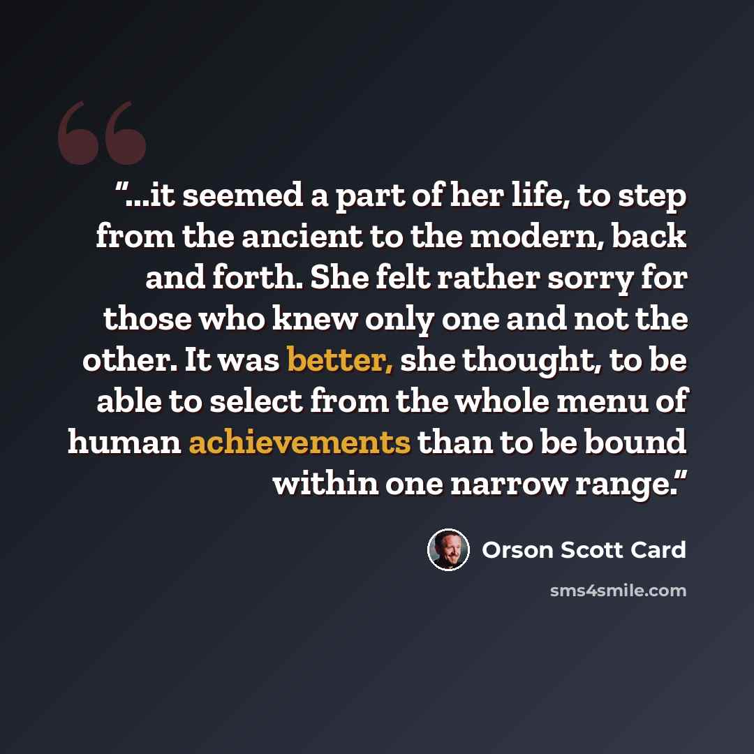 “...it seemed a part of her life, to step from the ancient to the modern, back and forth. She felt rather sorry for those who knew only one and not the other. It was better, she thought, to be able to select from the whole menu of human achievements than to be bound within one narrow range.” quote by Orson Scott Card