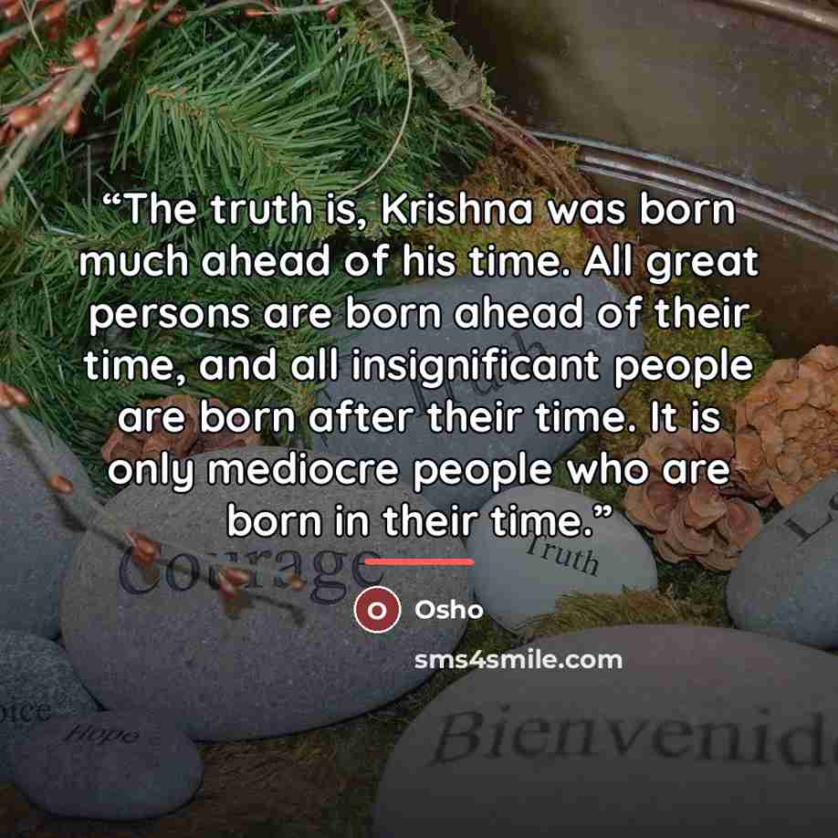 “The truth is, Krishna was born much ahead of his time. All great persons are born ahead of their time, and all insignificant people are born after their time. It is only mediocre people who are born in their time.” quote by Osho