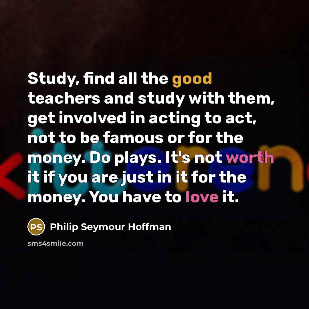 “Study, find all the good teachers and study with them, get involved in acting to act, not to be famous or for the money. Do plays. It's not worth it if you are just in it for the money. You have to love it.” quote by Philip Seymour Hoffman