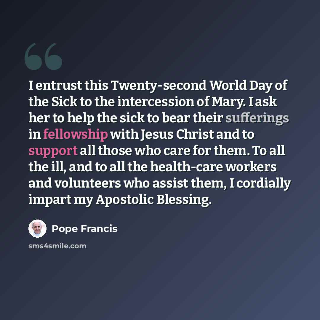 “I entrust this Twenty-second World Day of the Sick to the intercession of Mary. I ask her to help the sick to bear their sufferings in fellowship with Jesus Christ and to support all those who care for them. To all the ill, and to all the health-care workers and volunteers who assist them, I…” quote by Pope Francis
