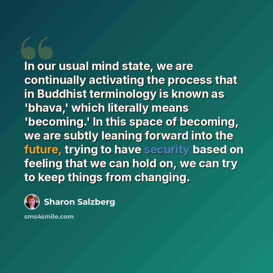 “In our usual mind state, we are continually activating the process that in Buddhist terminology is known as 'bhava,' which literally means 'becoming.' In this space of becoming, we are subtly leaning forward into the future, trying to have security based on feeling that we can hold on, we can try…” quote by Sharon Salzberg