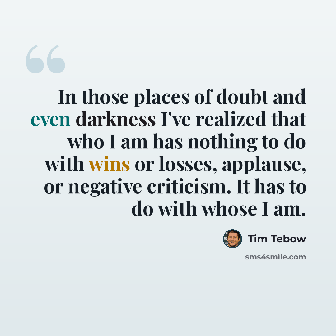 “In those places of doubt and even darkness I've realized that who I am has nothing to do with wins or losses, applause, or negative criticism. It has to do with whose I am.” quote by Tim Tebow