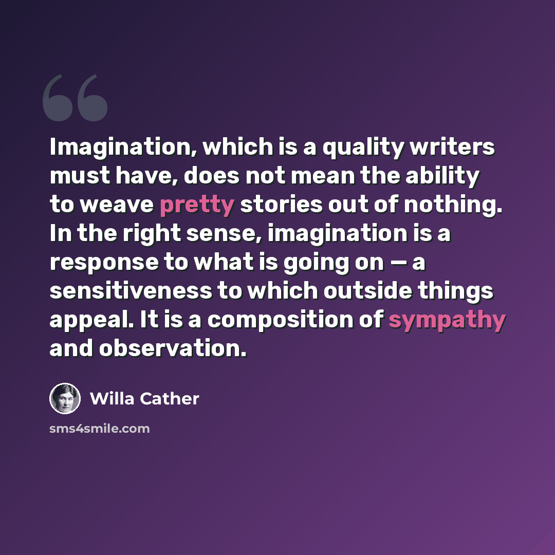 “Imagination, which is a quality writers must have, does not mean the ability to weave pretty stories out of nothing. In the right sense, imagination is a response to what is going on — a sensitiveness to which outside things appeal. It is a composition of sympathy and observation.” quote by Willa Cather
