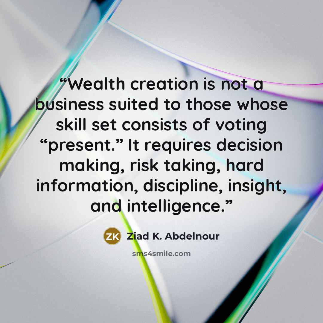 “Wealth creation is not a business suited to those whose skill set consists of voting “present.” It requires decision making, risk taking, hard information, discipline, insight, and intelligence.” quote by Ziad K. Abdelnour
