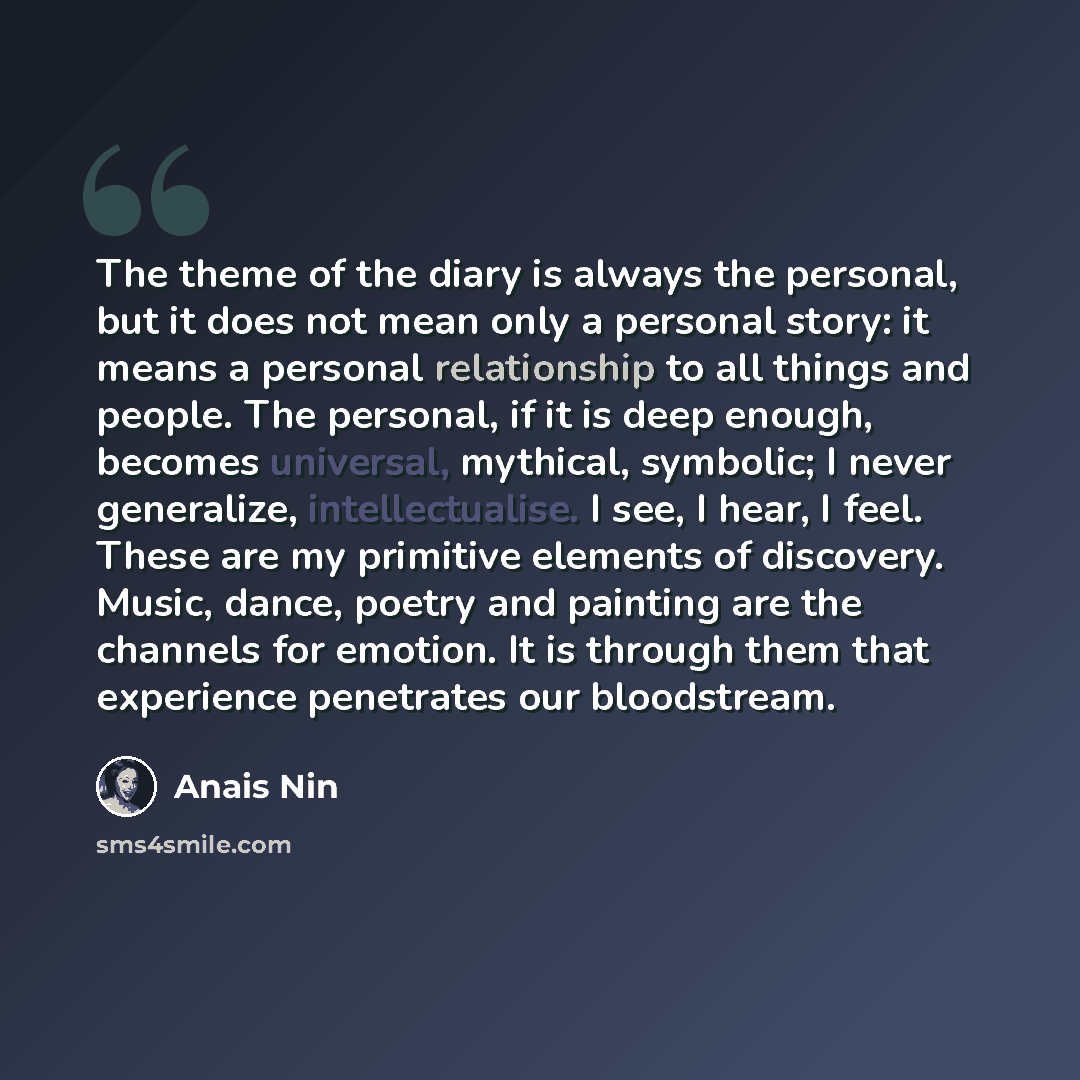 “The theme of the diary is always the personal, but it does not mean only a personal story: it means a personal relationship to all things and people. The personal, if it is deep enough, becomes universal, mythical, symbolic; I never generalize, intellectualise. I see, I hear, I feel. These are my…” quote by Anais Nin