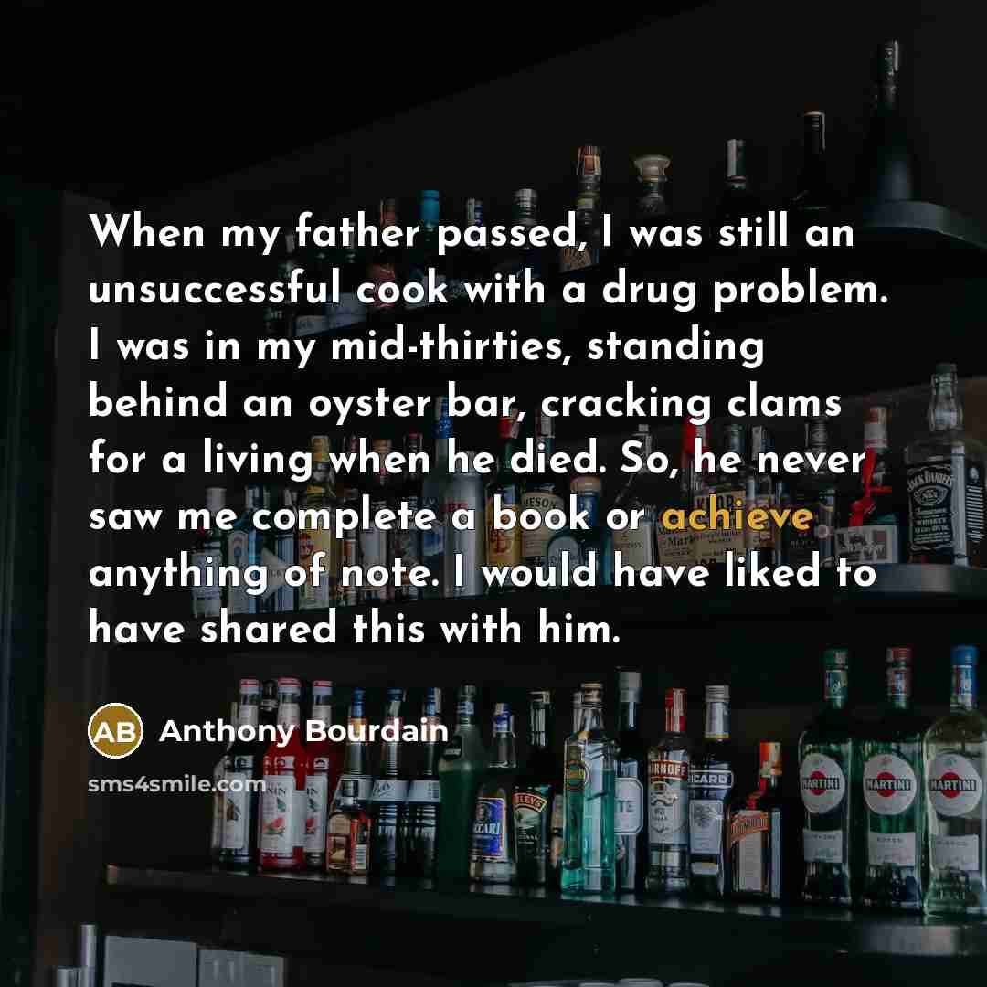 “When my father passed, I was still an unsuccessful cook with a drug problem. I was in my mid-thirties, standing behind an oyster bar, cracking clams for a living when he died. So, he never saw me complete a book or achieve anything of note. I would have liked to have shared this with him.” quote by Anthony Bourdain