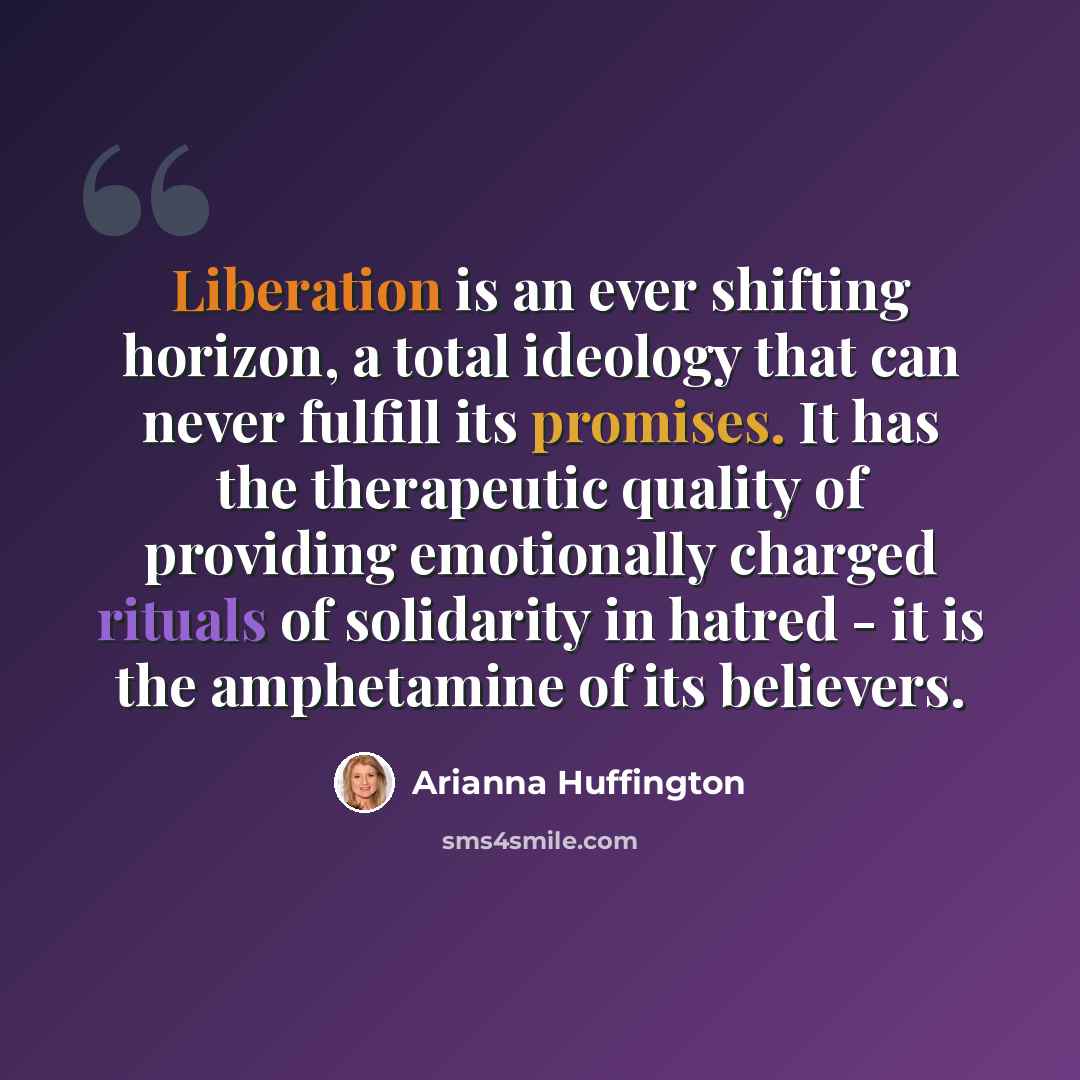 “Liberation is an ever shifting horizon, a total ideology that can never fulfill its promises. It has the therapeutic quality of providing emotionally charged rituals of solidarity in hatred - it is the amphetamine of its believers.” quote by Arianna Huffington