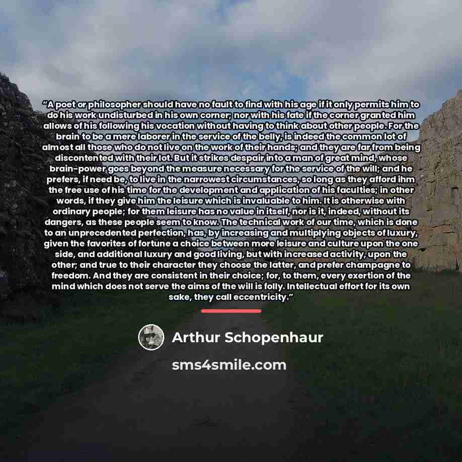 “A poet or philosopher should have no fault to find with his age if it only permits him to do his work undisturbed in his own corner; nor with his fate if the corner granted him allows of his following his vocation without having to think about other people. For the brain to be a mere laborer in…” quote by Arthur Schopenhaur