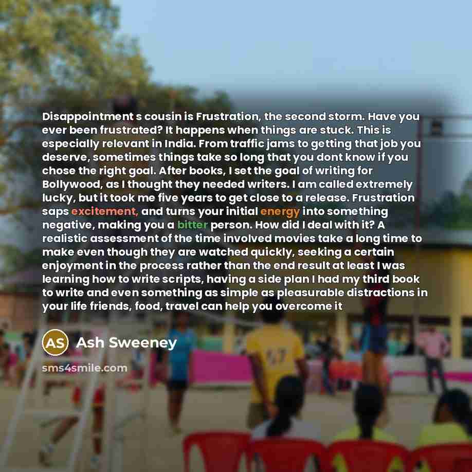 “Disappointment s cousin is Frustration, the second storm. Have you ever been frustrated? It happens when things are stuck. This is especially relevant in India. From traffic jams to getting that job you deserve, sometimes things take so long that you dont know if you chose the right goal. After…” quote by Ash Sweeney