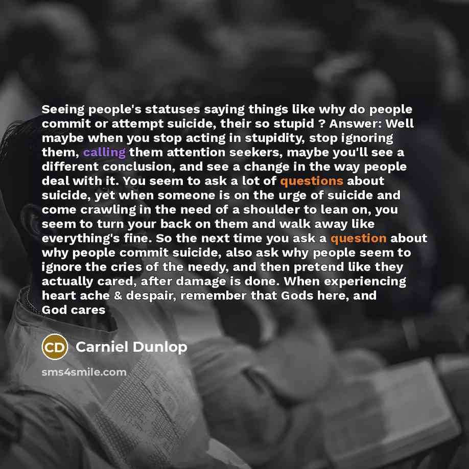 “Seeing people's statuses saying things like why do people commit or attempt suicide, their so stupid ? Answer: Well maybe when you stop acting in stupidity, stop ignoring them, calling them attention seekers, maybe you'll see a different conclusion, and see a change in the way people deal with it…” quote by Carniel Dunlop