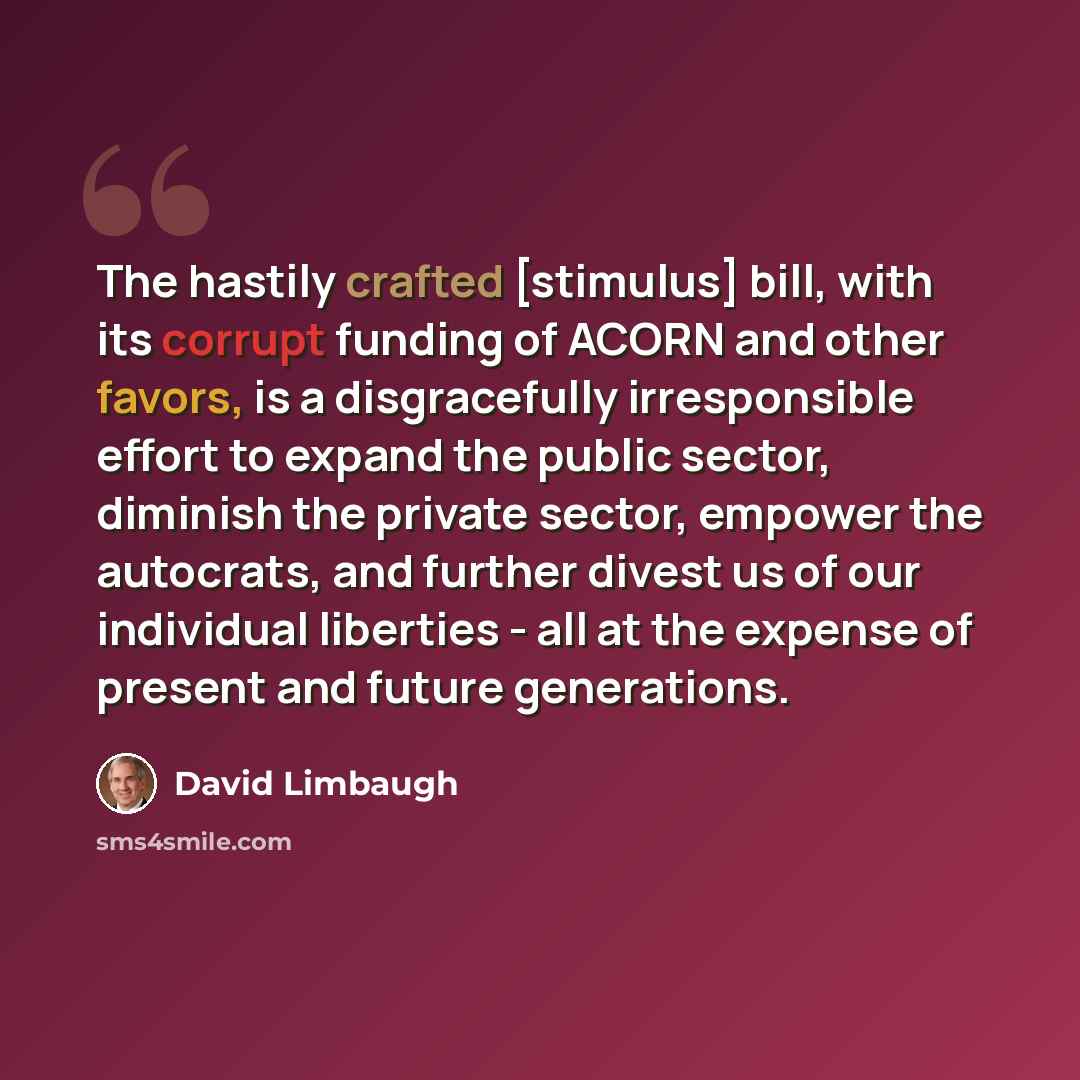 “The hastily crafted [stimulus] bill, with its corrupt funding of ACORN and other favors, is a disgracefully irresponsible effort to expand the public sector, diminish the private sector, empower the autocrats, and further divest us of our individual liberties - all at the expense of present and…” quote by David Limbaugh