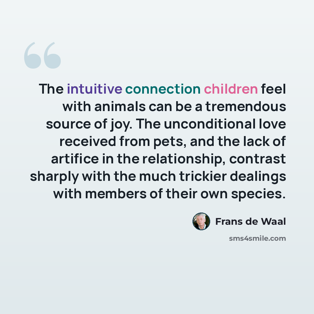 “The intuitive connection children feel with animals can be a tremendous source of joy. The unconditional love received from pets, and the lack of artifice in the relationship, contrast sharply with the much trickier dealings with members of their own species.” quote by Frans de Waal