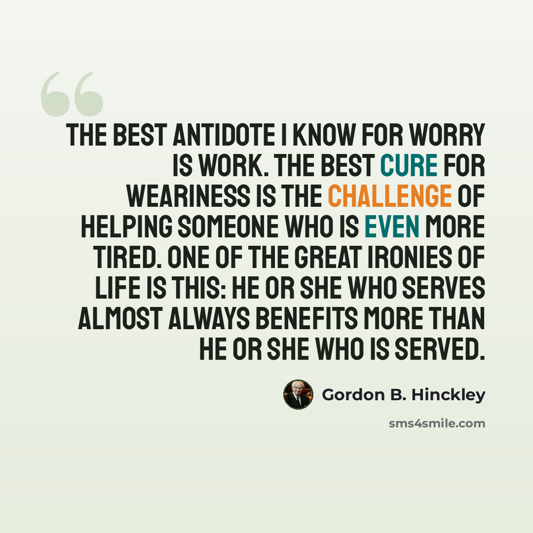 “The best antidote I know for worry is work. The best cure for weariness is the challenge of helping someone who is even more tired. One of the great ironies of life is this: He or she who serves almost always benefits more than he or she who is served.” quote by Gordon B. Hinckley