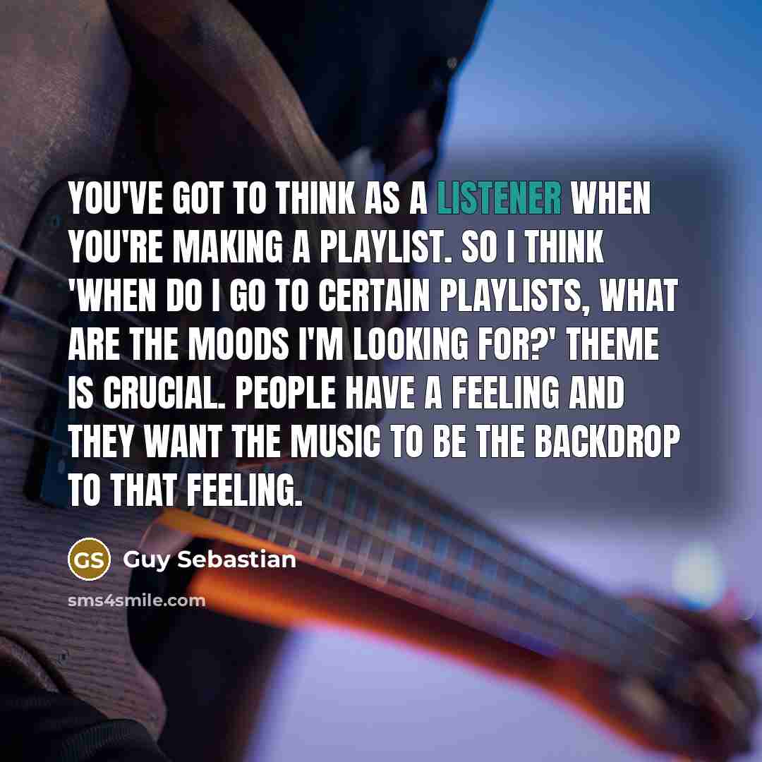 “You've got to think as a listener when you're making a playlist. So I think 'When do I go to certain playlists, what are the moods I'm looking for?' Theme is crucial. People have a feeling and they want the music to be the backdrop to that feeling.” quote by Guy Sebastian