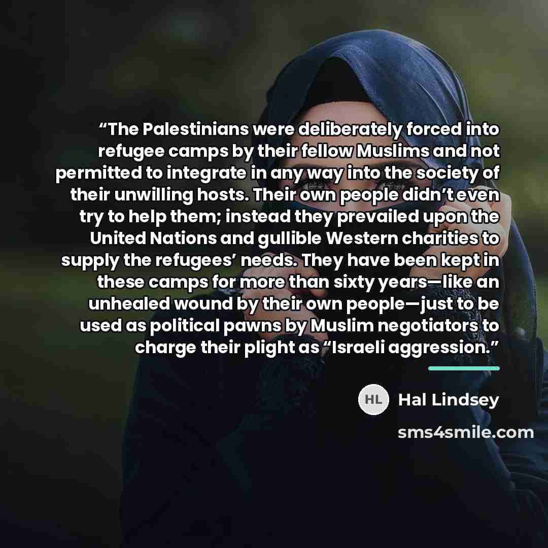 “The Palestinians were deliberately forced into refugee camps by their fellow Muslims and not permitted to integrate in any way into the society of their unwilling hosts. Their own people didn’t even try to help them; instead they prevailed upon the United Nations and gullible Western charities to…” quote by Hal Lindsey