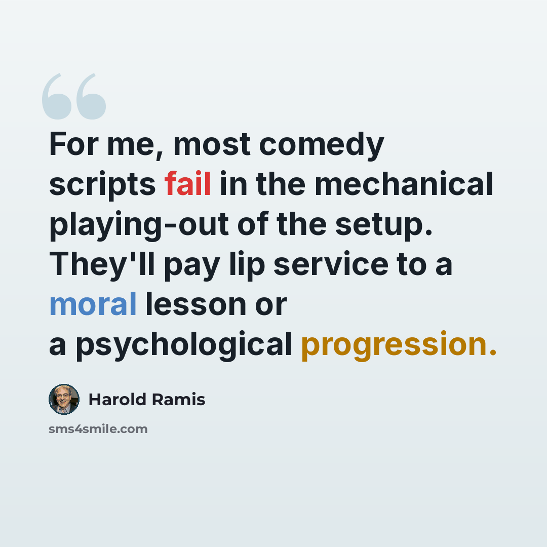 “For me, most comedy scripts fail in the mechanical playing-out of the setup. They'll pay lip service to a moral lesson or a psychological progression.” quote by Harold Ramis