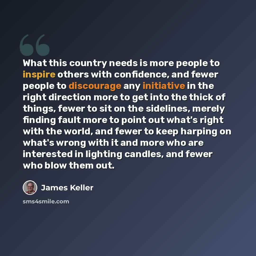 “What this country needs is more people to inspire others with confidence, and fewer people to discourage any initiative in the right direction more to get into the thick of things, fewer to sit on the sidelines, merely finding fault more to point out what's right with the world, and fewer to keep…” quote by James Keller